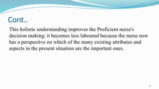 11
Cont..
This holistic understanding improves the Proficient nurse's
decision making; it becomes less laboured because the nurse now
has a perspective on which of the many existing attributes and
aspects in the present situation are the important ones.
 
