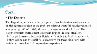 13
Cont..
The Expert:
The Expert nurse has an intuitive grasp of each situation and zeroes in
on the accurate region of the problem without wasteful consideration of
a large range of unfruitful, alternative diagnoses and solutions. The
Expert operates from a deep understanding of the total situation.
His/her performance becomes fluid and flexible and highly proficient.
Highly skilled analytic ability is necessary for those situations with
which the nurse has had no previous experience.
 