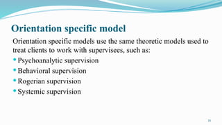 16
Orientation specific model
Orientation specific models use the same theoretic models used to
treat clients to work with supervisees, such as:
 Psychoanalytic supervision
 Behavioral supervision
 Rogerian supervision
 Systemic supervision
 