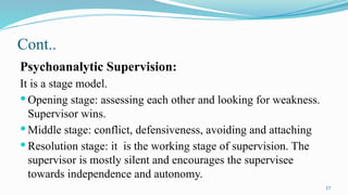 17
Cont..
Psychoanalytic Supervision:
It is a stage model.
 Opening stage: assessing each other and looking for weakness.
Supervisor wins.
 Middle stage: conflict, defensiveness, avoiding and attaching
 Resolution stage: it is the working stage of supervision. The
supervisor is mostly silent and encourages the supervisee
towards independence and autonomy.
 