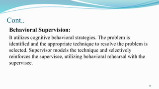 18
Cont..
Behavioral Supervision:
It utilizes cognitive behavioral strategies. The problem is
identified and the appropriate technique to resolve the problem is
selected. Supervisor models the technique and selectively
reinforces the supervisee, utilizing behavioral rehearsal with the
supervisee.
 