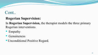 19
Cont..
Rogerian Supervision:
In Rogerian Supervision, the therapist models the three primary
Rogerian interventions
 Empathy
 Genuineness
 Unconditional Positive Regard.
 