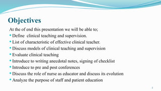 2
Objectives
At the of end this presentation we will be able to;
 Define clinical teaching and supervision.
 List of characteristic of effective clinical teacher.
 Discuss models of clinical teaching and supervision
 Evaluate clinical teaching
 Introduce to writing anecdotal notes, signing of checklist
 Introduce to pre and post conferences
 Discuss the role of nurse as educator and discuss its evolution
 Analyze the purpose of staff and patient education
 
