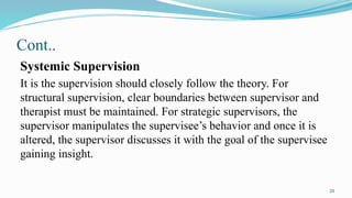 20
Cont..
Systemic Supervision
It is the supervision should closely follow the theory. For
structural supervision, clear boundaries between supervisor and
therapist must be maintained. For strategic supervisors, the
supervisor manipulates the supervisee’s behavior and once it is
altered, the supervisor discusses it with the goal of the supervisee
gaining insight.
 