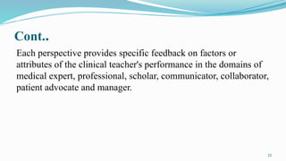 22
Cont..
Each perspective provides specific feedback on factors or
attributes of the clinical teacher's performance in the domains of
medical expert, professional, scholar, communicator, collaborator,
patient advocate and manager.
 