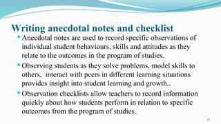 23
Writing anecdotal notes and checklist
 Anecdotal notes are used to record specific observations of
individual student behaviours, skills and attitudes as they
relate to the outcomes in the program of studies.
 Observing students as they solve problems, model skills to
others, interact with peers in different learning situations
provides insight into student learning and growth..
 Observation checklists allow teachers to record information
quickly about how students perform in relation to specific
outcomes from the program of studies.
 