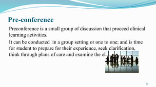 24
Pre-conference
Preconference is a small group of discussion that proceed clinical
learning activities.
It can be conducted in a group setting or one to one; and is time
for student to prepare for their experience, seek clarification,
think through plans of care and examine the clients problems.
 