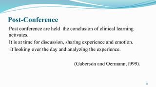 25
Post-Conference
Post conference are held the conclusion of clinical learning
activates.
It is at time for discussion, sharing experience and emotion.
it looking over the day and analyzing the experience.
(Gaberson and Oermann,1999).
 