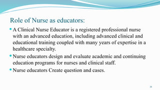 26
Role of Nurse as educators:
 A Clinical Nurse Educator is a registered professional nurse
with an advanced education, including advanced clinical and
educational training coupled with many years of expertise in a
healthcare specialty.
 Nurse educators design and evaluate academic and continuing
education programs for nurses and clinical staff.
 Nurse educators Create question and cases.
 