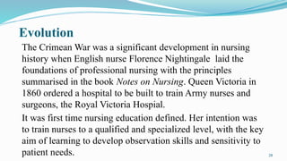 28
Evolution
The Crimean War was a significant development in nursing
history when English nurse Florence Nightingale laid the
foundations of professional nursing with the principles
summarised in the book Notes on Nursing. Queen Victoria in
1860 ordered a hospital to be built to train Army nurses and
surgeons, the Royal Victoria Hospial.
It was first time nursing education defined. Her intention was
to train nurses to a qualified and specialized level, with the key
aim of learning to develop observation skills and sensitivity to
patient needs.
 