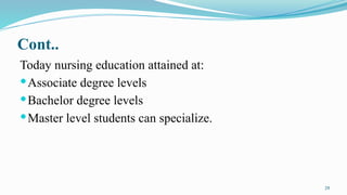 29
Cont..
Today nursing education attained at:
Associate degree levels
Bachelor degree levels
Master level students can specialize.
 