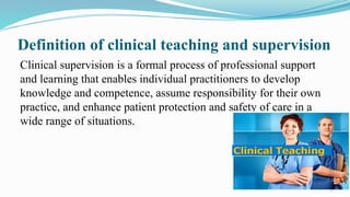 3
Definition of clinical teaching and supervision
Clinical supervision is a formal process of professional support
and learning that enables individual practitioners to develop
knowledge and competence, assume responsibility for their own
practice, and enhance patient protection and safety of care in a
wide range of situations.
 