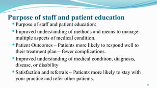30
Purpose of staff and patient education
 Purpose of staff and patient education:
 Improved understanding of methods and means to manage
multiple aspects of medical condition.
 Patient Outcomes – Patients more likely to respond well to
their treatment plan – fewer complications.
 Improved understanding of medical condition, diagnosis,
disease, or disability
 Satisfaction and referrals – Patients more likely to stay with
your practice and refer other patients.
 