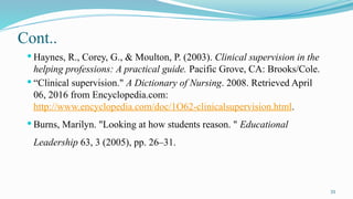 33
Cont..
 Haynes, R., Corey, G., & Moulton, P. (2003). Clinical supervision in the
helping professions: A practical guide. Pacific Grove, CA: Brooks/Cole.
 “Clinical supervision." A Dictionary of Nursing. 2008. Retrieved April
06, 2016 from Encyclopedia.com:
http://www.encyclopedia.com/doc/1O62-clinicalsupervision.html.
 Burns, Marilyn. "Looking at how students reason. " Educational
Leadership 63, 3 (2005), pp. 26–31.




 
