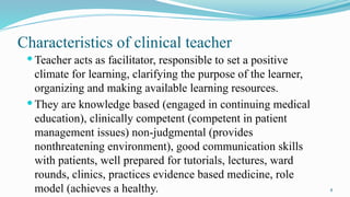 4
Characteristics of clinical teacher
 Teacher acts as facilitator, responsible to set a positive
climate for learning, clarifying the purpose of the learner,
organizing and making available learning resources.
 They are knowledge based (engaged in continuing medical
education), clinically competent (competent in patient
management issues) non-judgmental (provides
nonthreatening environment), good communication skills
with patients, well prepared for tutorials, lectures, ward
rounds, clinics, practices evidence based medicine, role
model (achieves a healthy.
 