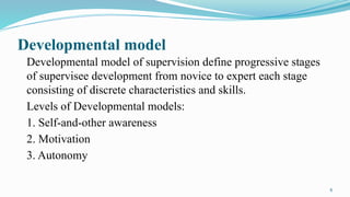 6
Developmental model
Developmental model of supervision define progressive stages
of supervisee development from novice to expert each stage
consisting of discrete characteristics and skills.
Levels of Developmental models:
1. Self-and-other awareness
2. Motivation
3. Autonomy
 