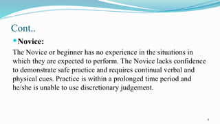 8
Cont..
Novice:
The Novice or beginner has no experience in the situations in
which they are expected to perform. The Novice lacks confidence
to demonstrate safe practice and requires continual verbal and
physical cues. Practice is within a prolonged time period and
he/she is unable to use discretionary judgement.
 