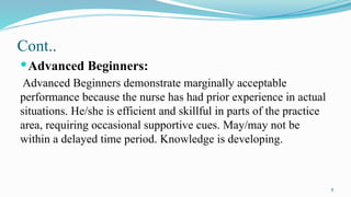 9
Cont..
Advanced Beginners:
Advanced Beginners demonstrate marginally acceptable
performance because the nurse has had prior experience in actual
situations. He/she is efficient and skillful in parts of the practice
area, requiring occasional supportive cues. May/may not be
within a delayed time period. Knowledge is developing.
 