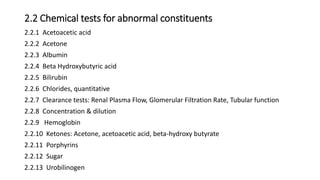 2.2 Chemical tests for abnormal constituents
2.2.1 Acetoacetic acid
2.2.2 Acetone
2.2.3 Albumin
2.2.4 Beta Hydroxybutyric acid
2.2.5 Bilirubin
2.2.6 Chlorides, quantitative
2.2.7 Clearance tests: Renal Plasma Flow, Glomerular Filtration Rate, Tubular function
2.2.8 Concentration & dilution
2.2.9 Hemoglobin
2.2.10 Ketones: Acetone, acetoacetic acid, beta-hydroxy butyrate
2.2.11 Porphyrins
2.2.12 Sugar
2.2.13 Urobilinogen
 
