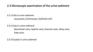2.3 Microscopic examination of the urine sediment
2.3.1 Cells in urine sediment
Leucocytes, Erythrocytes, Epithelial cells
2.3.2 Casts in urine sediment
Noncellular casts, Hyaline casts, Granular casts, Waxy casts,
Fatty casts
2.3.3 Crystals in urine sediment
 