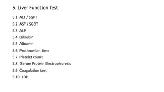 5. Liver Function Test
5.1 ALT / SGPT
5.2 AST / SGOT
5.3 ALP
5.4 Bilirubin
5.5 Albumin
5.6 Prothrombin time
5.7 Platelet count
5.8 Serum Protein Electrophoresis
5.9 Coagulation test
5.10 LDH
 