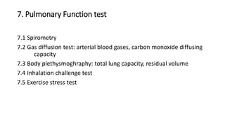 7. Pulmonary Function test
7.1 Spirometry
7.2 Gas diffusion test: arterial blood gases, carbon monoxide diffusing
capacity
7.3 Body plethysmoghraphy: total lung capacity, residual volume
7.4 Inhalation challenge test
7.5 Exercise stress test
 