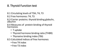 8. Thyroid Function test
8.1 Circulating levels of TSH, T4, T3
8.2 Free hormones: T4, T3
8.3 Carrier proteins: thyroid binding globulin,
albumin
8.4 Measures of protein binding of thyroid
hormones
• T uptake
• Thyroid hormone binding ratio (THBR)
• Thyroxine binding index (TBI)
8.5 Calculated indices of free hormones
• Free T4 index
• Free T3 index
 