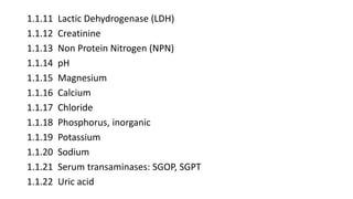 1.1.11 Lactic Dehydrogenase (LDH)
1.1.12 Creatinine
1.1.13 Non Protein Nitrogen (NPN)
1.1.14 pH
1.1.15 Magnesium
1.1.16 Calcium
1.1.17 Chloride
1.1.18 Phosphorus, inorganic
1.1.19 Potassium
1.1.20 Sodium
1.1.21 Serum transaminases: SGOP, SGPT
1.1.22 Uric acid
 