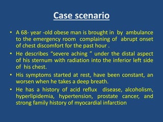 Case scenario
• A 68- year -old obese man is brought in by ambulance
to the emergency room complaining of abrupt onset
of chest discomfort for the past hour .
• He describes “severe aching ” under the distal aspect
of his sternum with radiation into the inferior left side
of his chest.
• His symptoms started at rest, have been constant, an
worsen when he takes a deep breath.
• He has a history of acid reflux disease, alcoholism,
hyperlipidemia, hypertension, prostate cancer, and
strong family history of myocardial infarction
 