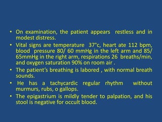 • On examination, the patient appears restless and in
modest distress.
• Vital signs are temperature 37°c, heart ate 112 bpm,
blood pressure 80/ 60 mmHg in the left arm and 85/
65mmHg in the right arm, respirations 26 breaths/min,
and oxygen saturation 90% on room air .
• The patient’s breathing is labored , with normal breath
sounds.
• He has a tachycardic regular rhythm without
murmurs, rubs, o gallops.
• The epigastrium is mildly tender to palpation, and his
stool is negative for occult blood.
 