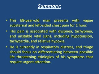 Summary:
• This 68-year-old man presents with vague
substernal and left-sided chest pain for 1 hour.
• His pain is associated with dyspnea, tachypnea,
and unstable vital signs, including hypotension,
tachycardia, and relative hypoxia.
• He is currently in respiratory distress, and triage
should focus on differentiating between possible
life threatening etiologies of his symptoms that
require urgent attention.
 