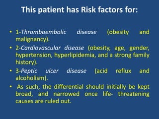 This patient has Risk factors for:
• 1-Thromboembolic disease (obesity and
malignancy).
• 2-Cardiovascular disease (obesity, age, gender,
hypertension, hyperlipidemia, and a strong family
history).
• 3-Peptic ulcer disease (acid reflux and
alcoholism).
• As such, the differential should initially be kept
broad, and narrowed once life- threatening
causes are ruled out.
 