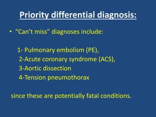 Priority differential diagnosis:
• “Can’t miss” diagnoses include:
1- Pulmonary embolism (PE),
2-Acute coronary syndrome (ACS),
3-Aortic dissection
4-Tension pneumothorax
since these are potentially fatal conditions.
 