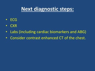 Next diagnostic steps:
• ECG
• CXR
• Labs (including cardiac biomarkers and ABG)
• Consider contrast enhanced CT of the chest.
 