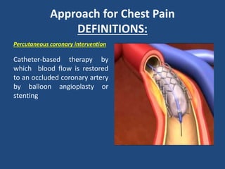 Approach for Chest Pain
DEFINITIONS:
Percutaneous coronary intervention
Catheter-based therapy by
which blood flow is restored
to an occluded coronary artery
by balloon angioplasty or
stenting
 