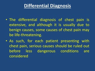 Differential Diagnosis
• The differential diagnosis of chest pain is
extensive, and although it is usually due to
benign causes, some causes of chest pain may
be life-threatening.
• As such, for each patient presenting with
chest pain, serious causes should be ruled out
before less dangerous conditions are
considered
 