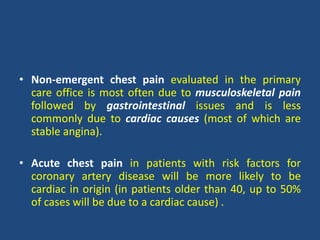 • Non-emergent chest pain evaluated in the primary
care office is most often due to musculoskeletal pain
followed by gastrointestinal issues and is less
commonly due to cardiac causes (most of which are
stable angina).
• Acute chest pain in patients with risk factors for
coronary artery disease will be more likely to be
cardiac in origin (in patients older than 40, up to 50%
of cases will be due to a cardiac cause) .
 