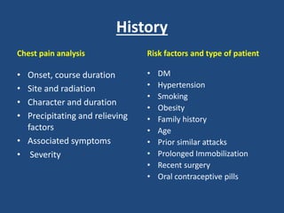 History
Chest pain analysis
• Onset, course duration
• Site and radiation
• Character and duration
• Precipitating and relieving
factors
• Associated symptoms
• Severity
Risk factors and type of patient
• DM
• Hypertension
• Smoking
• Obesity
• Family history
• Age
• Prior similar attacks
• Prolonged Immobilization
• Recent surgery
• Oral contraceptive pills
 