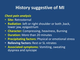 History suggestive of MI
Chest pain analysis
• Site: Retrosternal
• Radiation :left or right shoulder or both ,back,
lower jaw, epigastrium
• Character: Compressing, heaviness, Burning
• Duration: More than 20 minutes
• Precipitating factors: Physical or emotional stress
• Relieving factors: Rest or SL nitrates
• Associated symptoms: Vomiting, sweating
dyspnea and syncope
 
