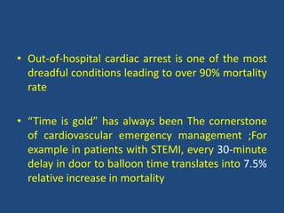 • Out-of-hospital cardiac arrest is one of the most
dreadful conditions leading to over 90% mortality
rate
• “Time is gold” has always been The cornerstone
of cardiovascular emergency management ;For
example in patients with STEMI, every 30-minute
delay in door to balloon time translates into 7.5%
relative increase in mortality
 