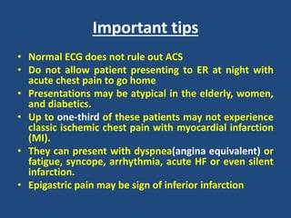 Important tips
• Normal ECG does not rule out ACS
• Do not allow patient presenting to ER at night with
acute chest pain to go home
• Presentations may be atypical in the elderly, women,
and diabetics.
• Up to one-third of these patients may not experience
classic ischemic chest pain with myocardial infarction
(MI).
• They can present with dyspnea(angina equivalent) or
fatigue, syncope, arrhythmia, acute HF or even silent
infarction.
• Epigastric pain may be sign of inferior infarction
 