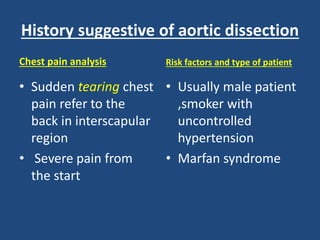 History suggestive of aortic dissection
Chest pain analysis
• Sudden tearing chest
pain refer to the
back in interscapular
region
• Severe pain from
the start
Risk factors and type of patient
• Usually male patient
,smoker with
uncontrolled
hypertension
• Marfan syndrome
 