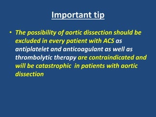 Important tip
• The possibility of aortic dissection should be
excluded in every patient with ACS as
antiplatelet and anticoagulant as well as
thrombolytic therapy are contraindicated and
will be catastrophic in patients with aortic
dissection
 