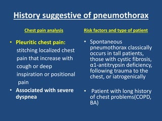 History suggestive of pneumothorax
Chest pain analysis
• Pleuritic chest pain:
stitching localized chest
pain that increase with
cough or deep
inspiration or positional
pain
• Associated with severe
dyspnea
Risk factors and type of patient
• Spontaneous
pneumothorax classically
occurs in tall patients,
those with cystic fibrosis,
α1-antitrypsin deficiency,
following trauma to the
chest, or iatrogenically
• Patient with long history
of chest problems(COPD,
BA)
 