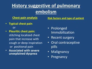 History suggestive of pulmonary
embolism
Chest pain analysis
• Typical chest pain
or
• Pleuritic chest pain:
stitching localized chest
pain that increase with
cough or deep inspiration
or positional pain
• Associated with severe
unexplained dyspnea
Risk factors and type of patient
• Prolonged
Immobilization
• Recent surgery
• Oral contraceptive
pills
• Malignancy
• Pregnancy
 