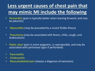 Less urgent causes of chest pain that
may mimic MI include the following
• Pericarditis (pain is typically better when leaning forward, and may
be pleuritic)
• Myocarditis (may be preceded by a recent flulike illness)
• Pneumonia (may be associated with fevers, chills, cough, and
leukocytosis)
• Peptic ulcer (pain is more epigastric, is reproducible, and may be
associated with peritoneal signs if perforated)
• Pancreatitis
• Cholecystitis
• Musculoskeletal pain (always a diagnosis of exclusion).
 