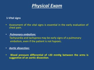 Physical Exam
1-Vital signs
• Assessment of the vital signs is essential in the early evaluation of
chest pain.
• Pulmonary embolism:
Tachycardia and tachypnea may be early signs of a pulmonary
embolism, even if the patient is not hypoxic.
• Aortic dissection:
• Blood pressure differential of >20 mmHg between the arms is
suggestive of an aortic dissection.
 