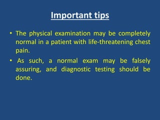 Important tips
• The physical examination may be completely
normal in a patient with life-threatening chest
pain.
• As such, a normal exam may be falsely
assuring, and diagnostic testing should be
done.
 