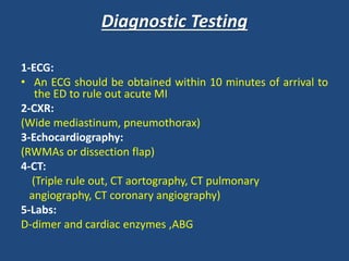 Diagnostic Testing
1-ECG:
• An ECG should be obtained within 10 minutes of arrival to
the ED to rule out acute MI
2-CXR:
(Wide mediastinum, pneumothorax)
3-Echocardiography:
(RWMAs or dissection flap)
4-CT:
(Triple rule out, CT aortography, CT pulmonary
angiography, CT coronary angiography)
5-Labs:
D-dimer and cardiac enzymes ,ABG
 