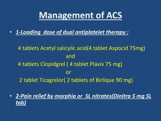 Management of ACS
• 1-Loading dose of dual antiplatelet therapy :
4 tablets Acetyl salicylic acid(4 tablet Aspocid 75mg)
and
4 tablets Clopidgrel ( 4 tablet Plavix 75 mg)
or
2 tablet Ticagrelor( 2 tablets of Birlique 90 mg)
• 2-Pain relief by morphia or SL nitrates(Dinitra 5 mg SL
tab)
 